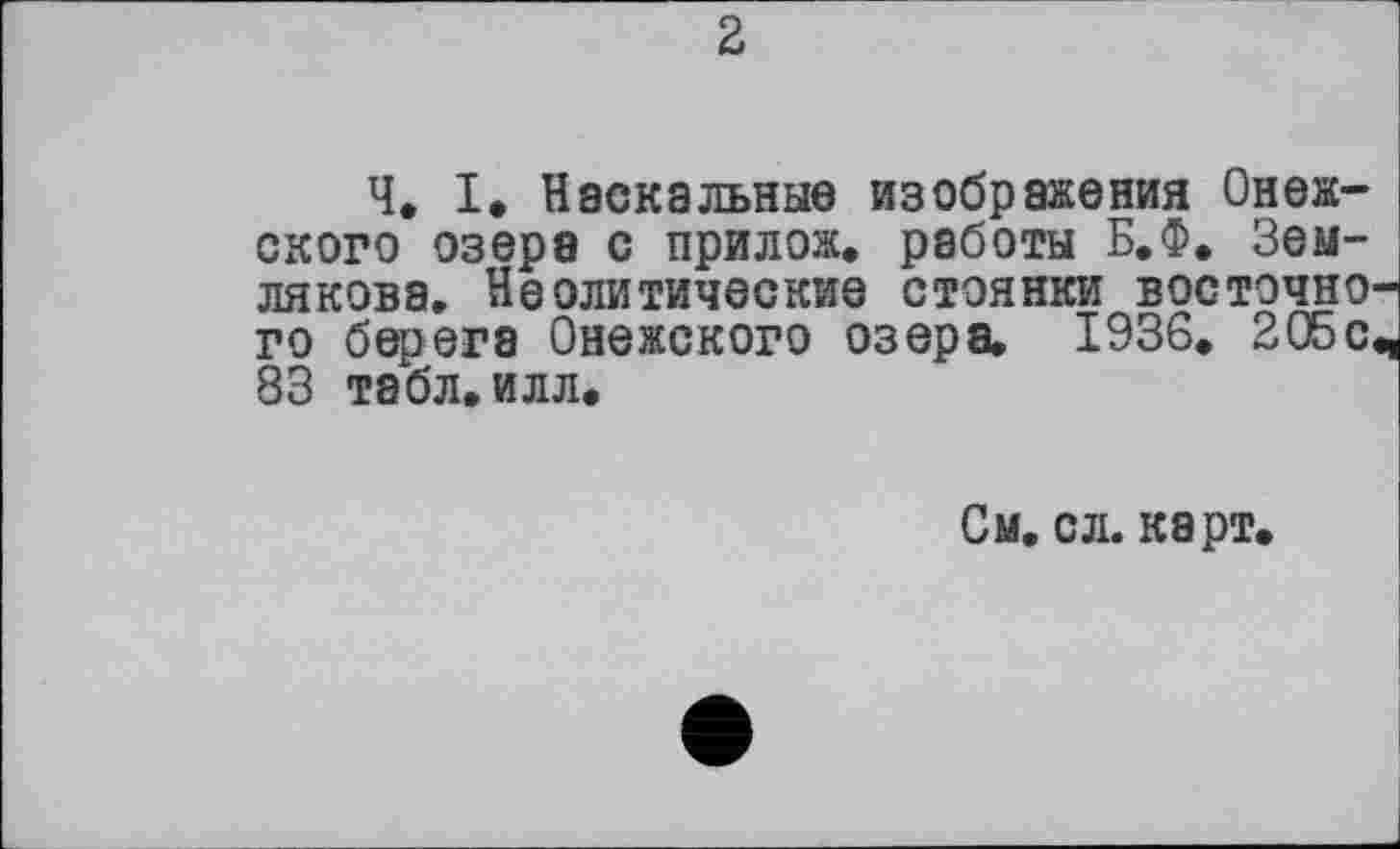 ﻿Ч. I. Наскальные изображения Онежского озера с прилож. работы Б.Ф. Землякова» Неолитические стоянки востэчно го берега Онежского озера. 1936. 205с 83 табл.илл.
См. сл. карт.